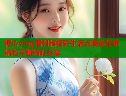 糖心vlog福利版精彩生活点滴全纪录精彩不断精彩分享  第2张