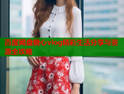 百度网盘糖心vlog精彩生活分享与资源全攻略