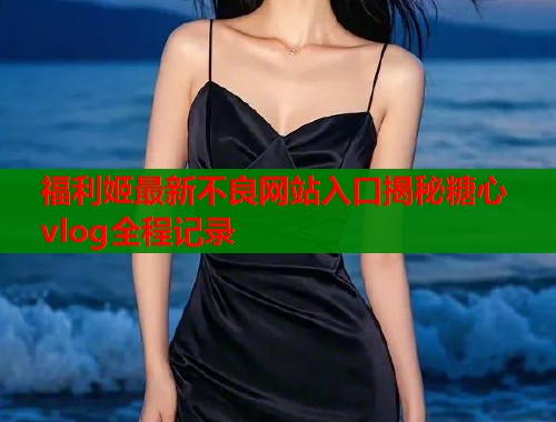 福利姬最新不良网站入口揭秘糖心vlog全程记录