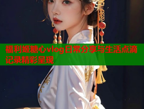 福利姬糖心vlog日常分享与生活点滴记录精彩呈现