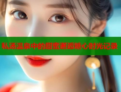 私汤温泉中的甜蜜邂逅糖心时光记录  第2张