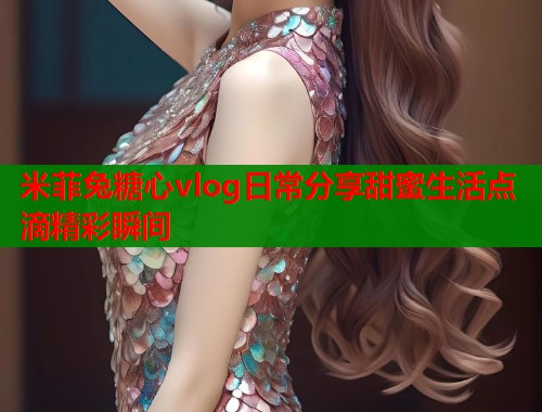 米菲兔糖心vlog日常分享甜蜜生活点滴精彩瞬间