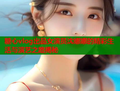 糖心vlog出品女演员沈娜娜的精彩生活与演艺之路揭秘