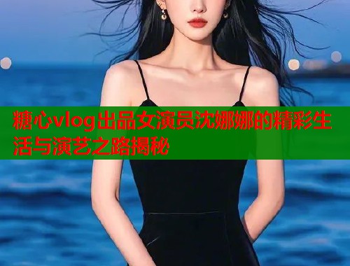 糖心vlog出品女演员沈娜娜的精彩生活与演艺之路揭秘  第2张