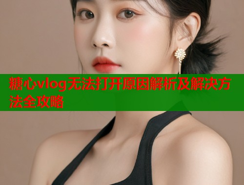 糖心vlog无法打开原因解析及解决方法全攻略