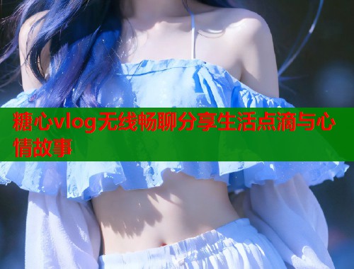糖心vlog无线畅聊分享生活点滴与心情故事