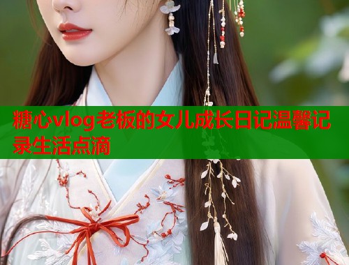 糖心vlog老板的女儿成长日记温馨记录生活点滴