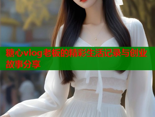 糖心vlog老板的精彩生活记录与创业故事分享