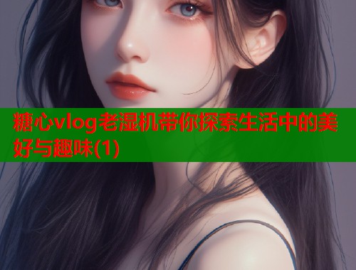 糖心vlog老湿机带你探索生活中的美好与趣味(1)  第1张
