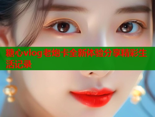 糖心vlog老炮卡全新体验分享精彩生活记录