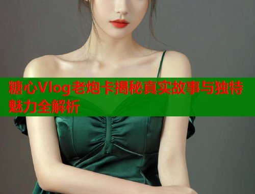 糖心Vlog老炮卡揭秘真实故事与独特魅力全解析