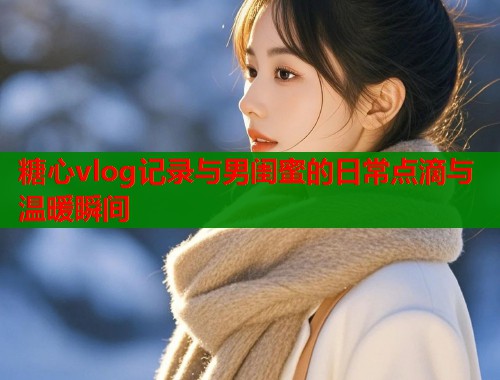 糖心vlog记录与男闺蜜的日常点滴与温暖瞬间