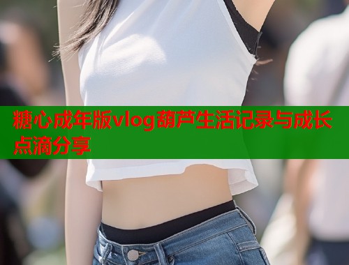 糖心成年版vlog葫芦生活记录与成长点滴分享  第2张