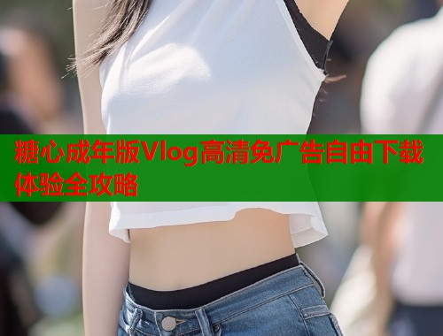 糖心成年版Vlog高清免广告自由下载体验全攻略  第2张