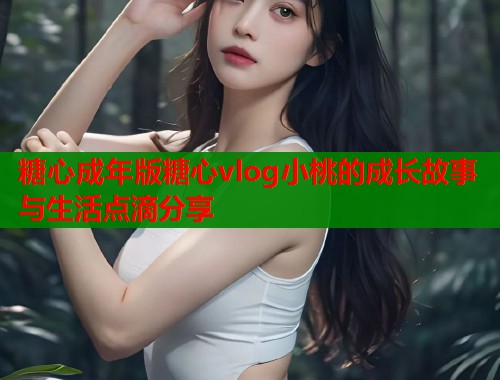 糖心成年版糖心vlog小桃的成长故事与生活点滴分享