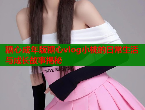 糖心成年版糖心vlog小桃的日常生活与成长故事揭秘