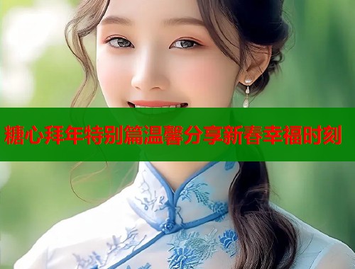 糖心拜年特别篇温馨分享新春幸福时刻  第2张