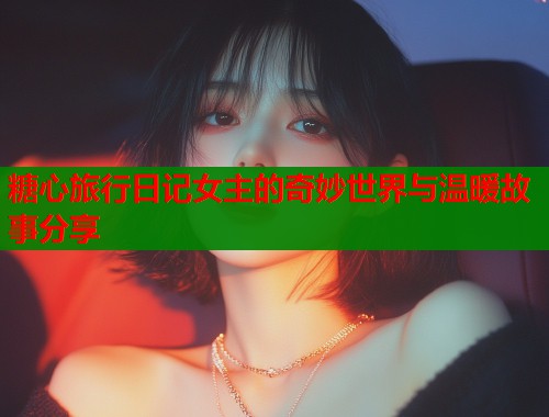 糖心旅行日记女主的奇妙世界与温暖故事分享