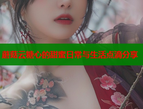 蘑菇云糖心的甜蜜日常与生活点滴分享
