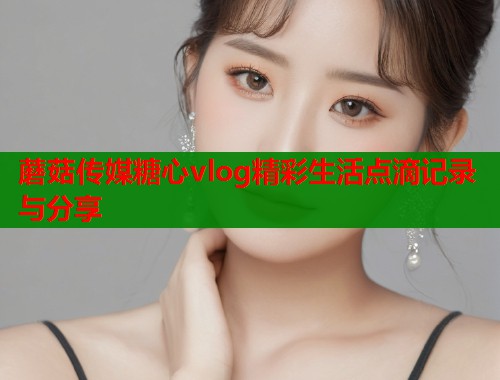 蘑菇传媒糖心vlog精彩生活点滴记录与分享