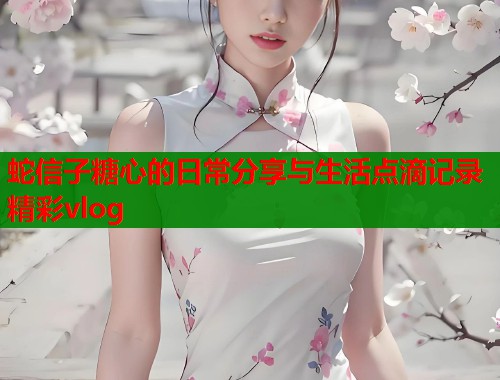 蛇信子糖心的日常分享与生活点滴记录精彩vlog