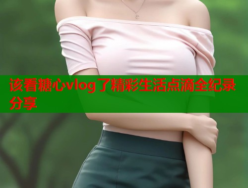 该看糖心vlog了精彩生活点滴全纪录分享  第2张