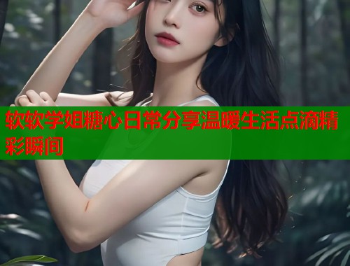 软软学姐糖心日常分享温暖生活点滴精彩瞬间  第2张