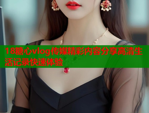 18糖心vlog传媒精彩内容分享高清生活记录快速体验