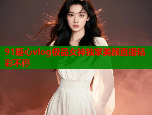 91糖心vlog极品女神独家美颜直播精彩不停