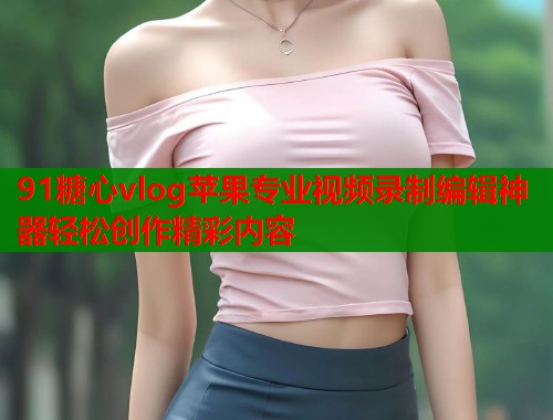 91糖心vlog苹果专业视频录制编辑神器轻松创作精彩内容