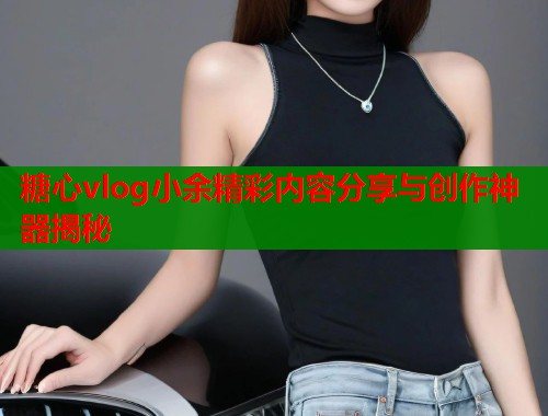 糖心vlog小余精彩内容分享与创作神器揭秘  第2张