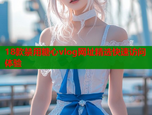 18款禁用糖心vlog网址精选快速访问体验
