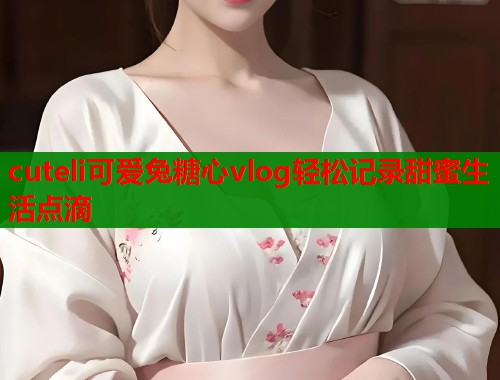 cuteli可爱兔糖心vlog轻松记录甜蜜生活点滴