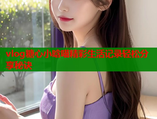 vlog糖心小晗喵精彩生活记录轻松分享秘诀  第2张