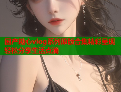 国产糖心vlog系列原版合集精彩呈现轻松分享生活点滴
