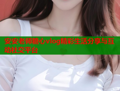 安安老师糖心vlog精彩生活分享与互动社交平台