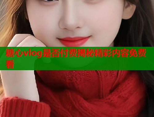 糖心vlog是否付费揭秘精彩内容免费看