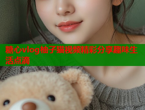 糖心vlog柚子猫视频精彩分享趣味生活点滴